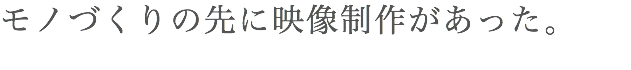 モノづくりの先に映像制作があった。
